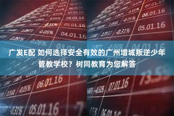 广发E配 如何选择安全有效的广州增城叛逆少年管教学校？树同教育为您解答