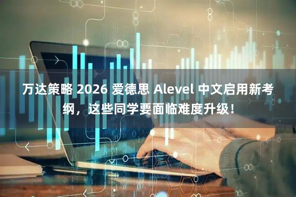 万达策略 2026 爱德思 Alevel 中文启用新考纲，这些同学要面临难度升级！