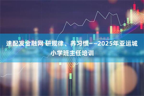 速配发金融网 研规律、养习惯——2025年亚运城小学班主任培训