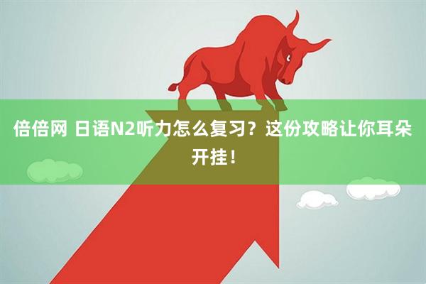 倍倍网 日语N2听力怎么复习？这份攻略让你耳朵开挂！