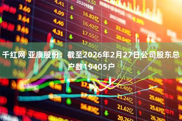 千红网 亚康股份：截至2026年2月27日公司股东总户数19405户