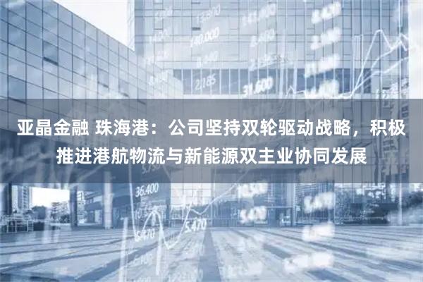 亚晶金融 珠海港：公司坚持双轮驱动战略，积极推进港航物流与新能源双主业协同发展