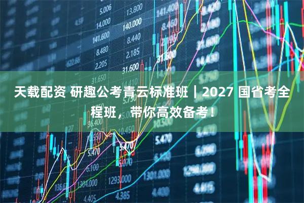 天载配资 研趣公考青云标准班｜2027 国省考全程班，带你高效备考！