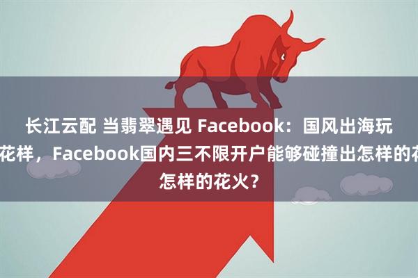 长江云配 当翡翠遇见 Facebook：国风出海玩出新花样，Facebook国内三不限开户能够碰撞出怎样的花火？