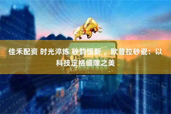 佳禾配资 时光淬炼 砂韵恒新 ，欧普拉砂瓷：以科技定格缝隙之美