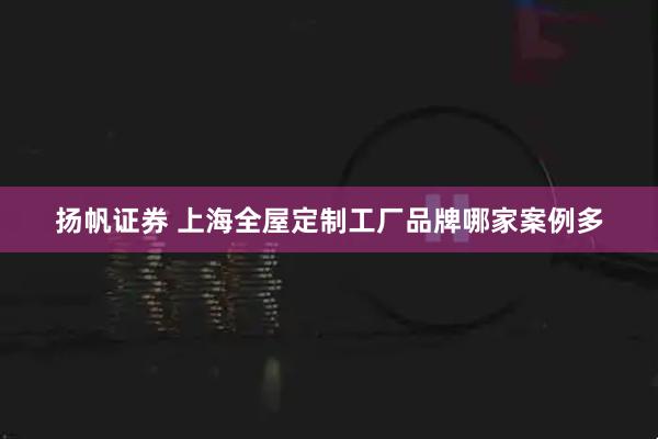 扬帆证券 上海全屋定制工厂品牌哪家案例多