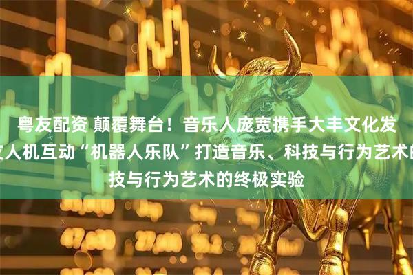 粤友配资 颠覆舞台！音乐人庞宽携手大丰文化发起全球首支人机互动“机器人乐队”打造音乐、科技与行为艺术的终极实验