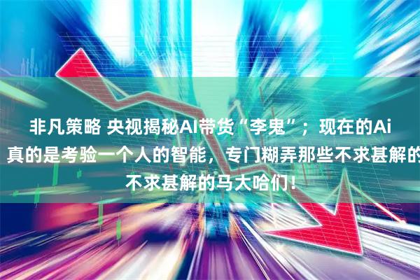 非凡策略 央视揭秘AI带货“李鬼”；现在的Ai人工智能，真的是考验一个人的智能，专门糊弄那些不求甚解的马大哈们！