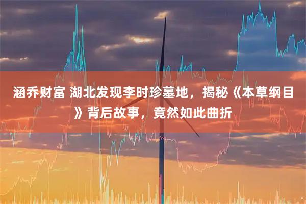涵乔财富 湖北发现李时珍墓地，揭秘《本草纲目》背后故事，竟然如此曲折