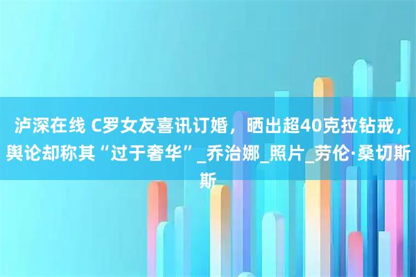 泸深在线 C罗女友喜讯订婚,晒出超40克拉钻戒,舆论却称其“过于奢华”_乔治娜_照片_劳伦·桑切斯