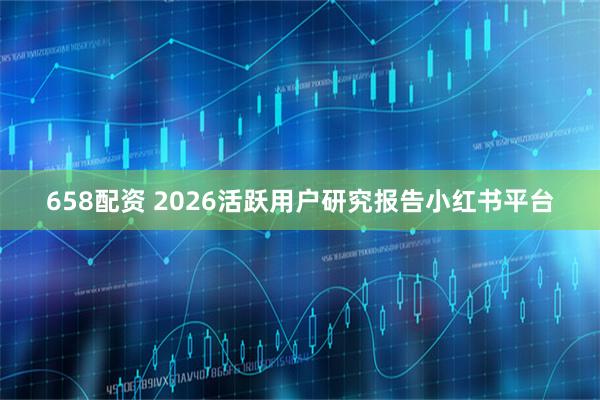 658配资 2026活跃用户研究报告小红书平台