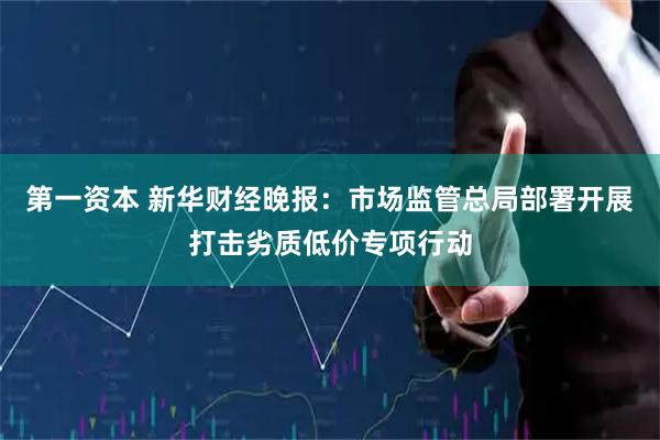 第一资本 新华财经晚报：市场监管总局部署开展打击劣质低价专项行动
