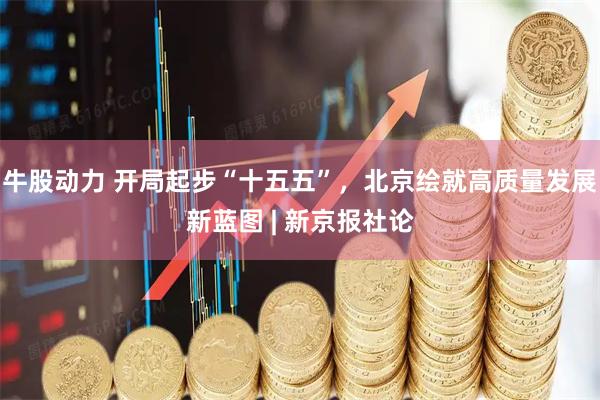 牛股动力 开局起步“十五五”，北京绘就高质量发展新蓝图 | 新京报社论