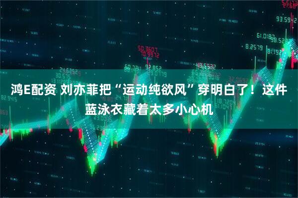 鸿E配资 刘亦菲把“运动纯欲风”穿明白了！这件蓝泳衣藏着太多小心机