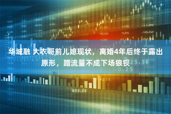 华城融 大衣哥前儿媳现状，离婚4年后终于露出原形，蹭流量不成下场狼狈