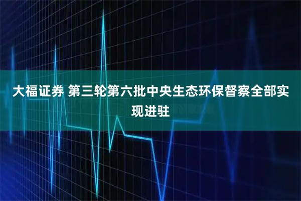 大福证券 第三轮第六批中央生态环保督察全部实现进驻