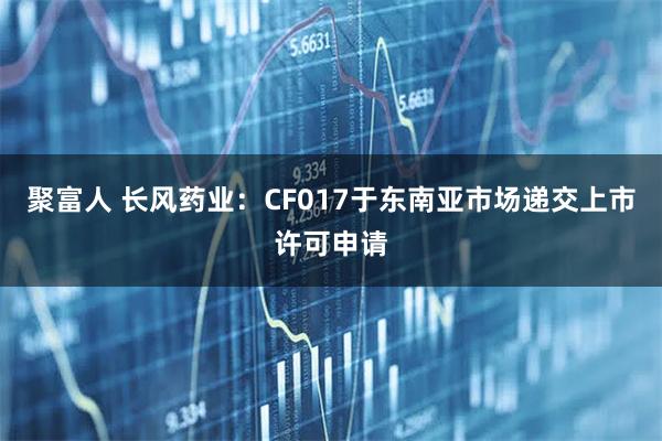 聚富人 长风药业：CF017于东南亚市场递交上市许可申请