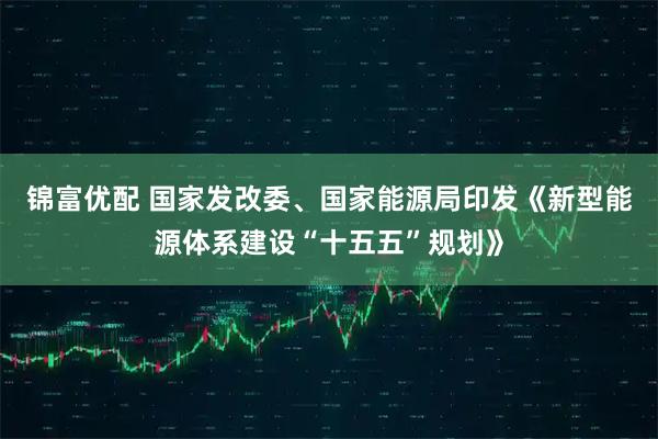 锦富优配 国家发改委、国家能源局印发《新型能源体系建设“十五五”规划》