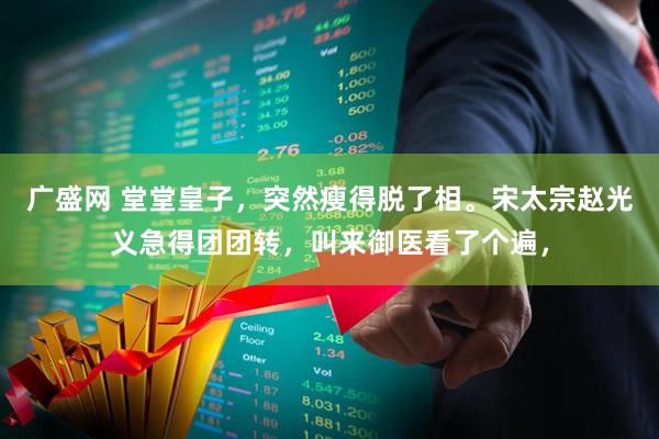 广盛网 堂堂皇子，突然瘦得脱了相。宋太宗赵光义急得团团转，叫来御医看了个遍，