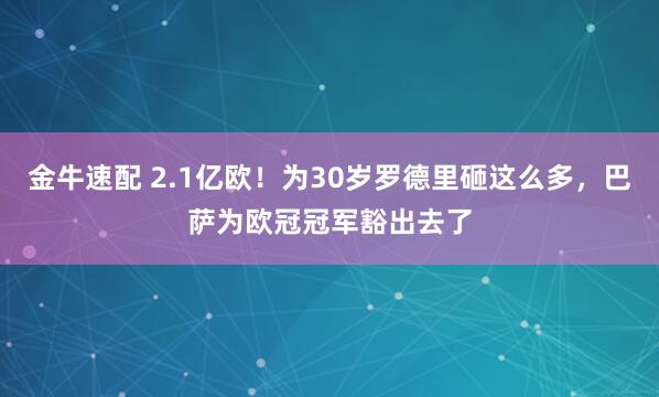 金牛速配 2.1亿欧！为30岁罗德里砸这么多，巴萨为欧冠冠军豁出去了