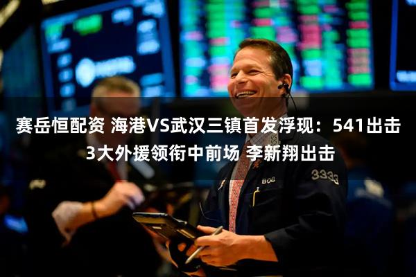 赛岳恒配资 海港VS武汉三镇首发浮现：541出击 3大外援领衔中前场 李新翔出击