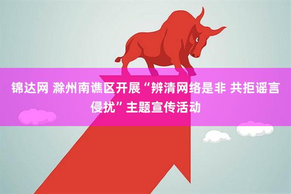 锦达网 滁州南谯区开展“辨清网络是非 共拒谣言侵扰”主题宣传活动