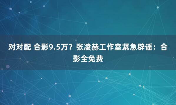 对对配 合影9.5万？张凌赫工作室紧急辟谣：合影全免费