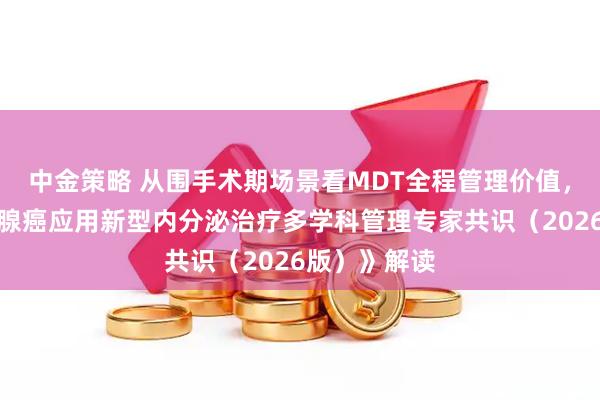 中金策略 从围手术期场景看MDT全程管理价值,《晚期前列腺癌应用新型内分泌治疗多学科管理专家共识(2026版)》解读