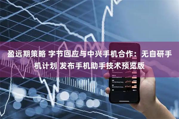 盈远期策略 字节回应与中兴手机合作：无自研手机计划 发布手机助手技术预览版