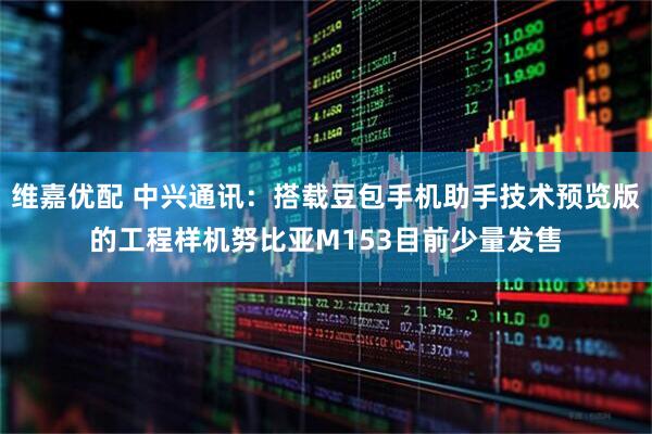 维嘉优配 中兴通讯：搭载豆包手机助手技术预览版的工程样机努比亚M153目前少量发售