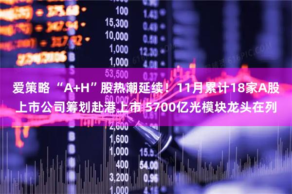 爱策略 “A+H”股热潮延续！11月累计18家A股上市公司筹划赴港上市 5700亿光模块龙头在列